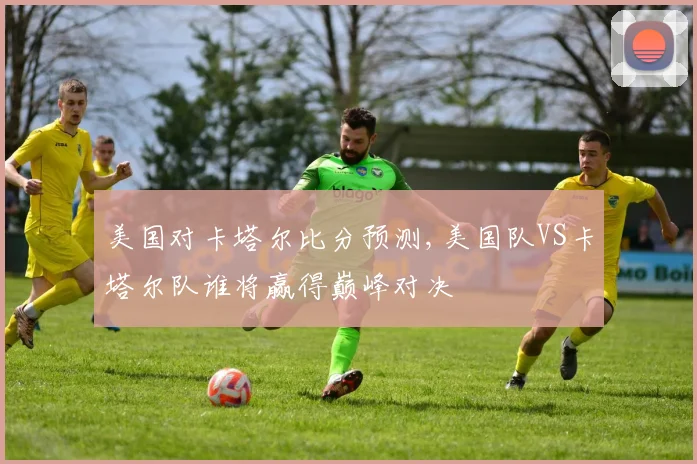 美国对卡塔尔比分预测,美国队VS卡塔尔队谁将赢得巅峰对决