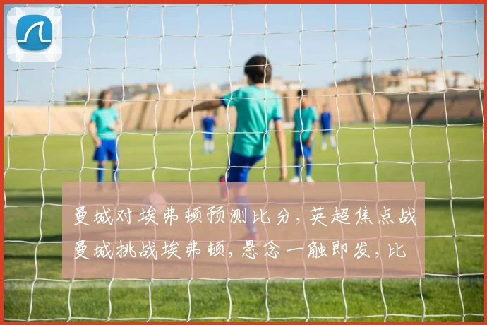 曼城对埃弗顿预测比分,英超焦点战曼城挑战埃弗顿,悬念一触即发,比分悬念重重,谁将问鼎